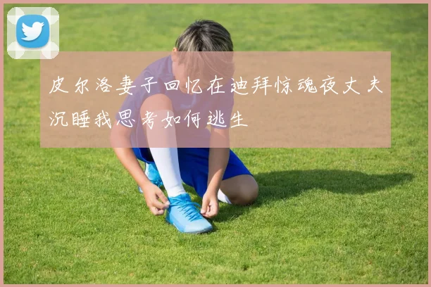 皮尔洛妻子回忆在迪拜惊魂夜丈夫沉睡我思考如何逃生