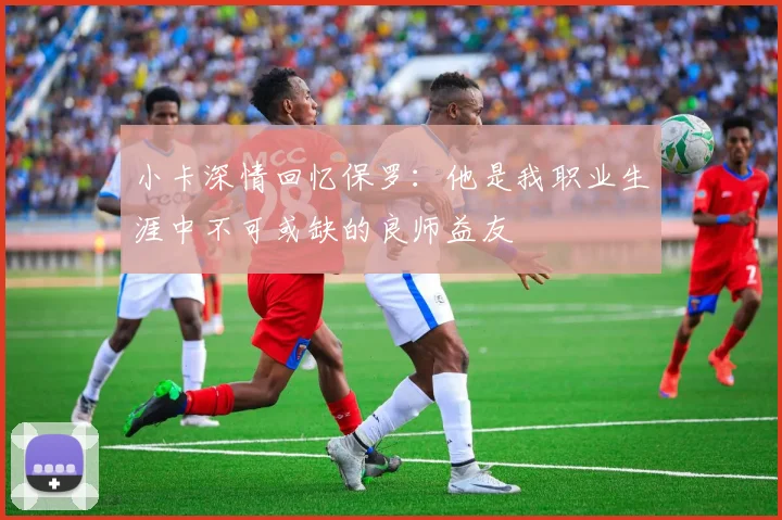 小卡深情回忆保罗：他是我职业生涯中不可或缺的良师益友