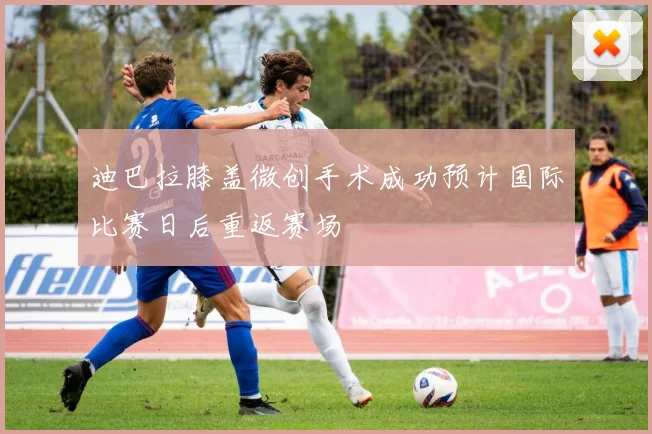 迪巴拉膝盖微创手术成功预计国际比赛日后重返赛场