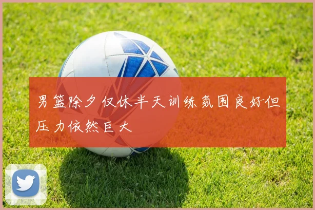 男篮除夕仅休半天训练氛围良好但压力依然巨大