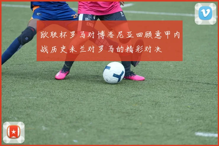 欧联杯罗马对博洛尼亚回顾意甲内战历史米兰对罗马的精彩对决