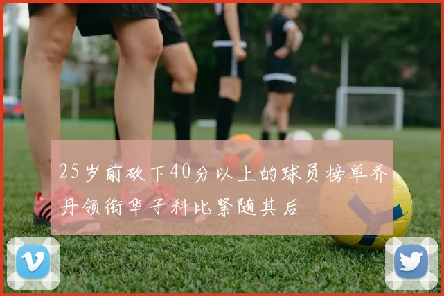 25岁前砍下40分以上的球员榜单乔丹领衔华子科比紧随其后