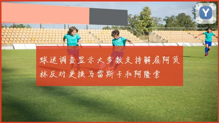 球迷调查显示大多数支持解雇阿莫林反对更换马雷斯卡和阿隆索